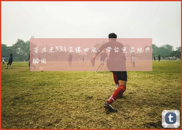 苦力王NBA录像回放，带你重温经典瞬间