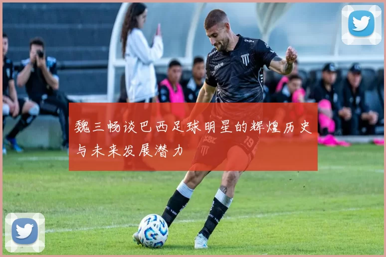 魏三畅谈巴西足球明星的辉煌历史与未来发展潜力