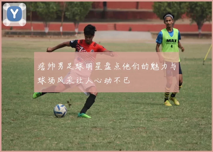 痞帅男足球明星盘点他们的魅力与球场风采让人心动不已