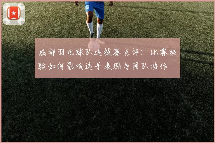 成都羽毛球队选拔赛点评：比赛经验如何影响选手表现与团队协作