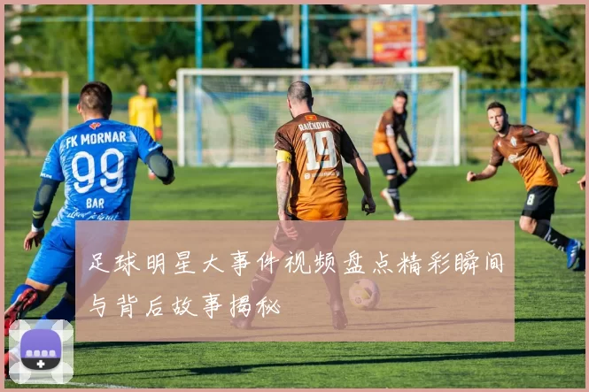 足球明星大事件视频盘点精彩瞬间与背后故事揭秘