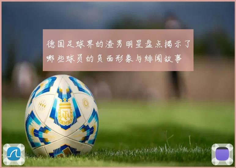 德国足球界的渣男明星盘点揭示了哪些球员的负面形象与绯闻故事