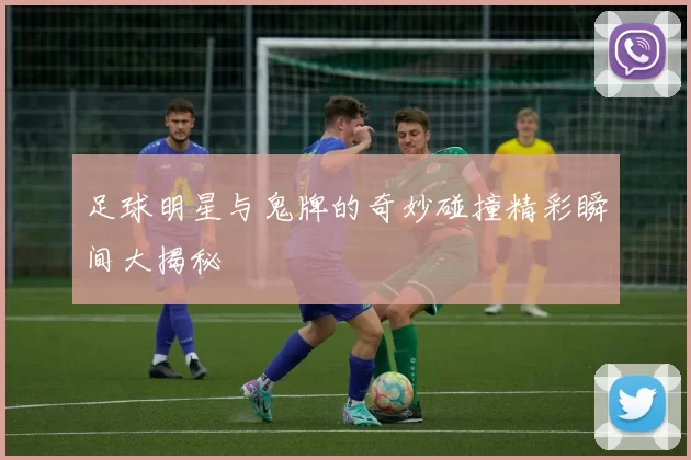 足球明星与鬼牌的奇妙碰撞精彩瞬间大揭秘