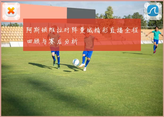 阿斯顿维拉对阵曼城精彩直播全程回顾与赛后分析