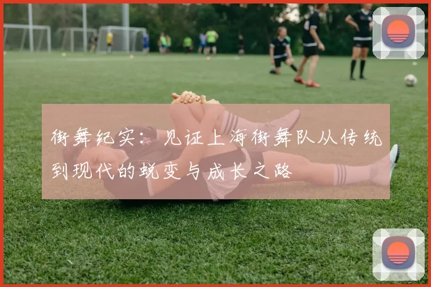 街舞纪实：见证上海街舞队从传统到现代的蜕变与成长之路