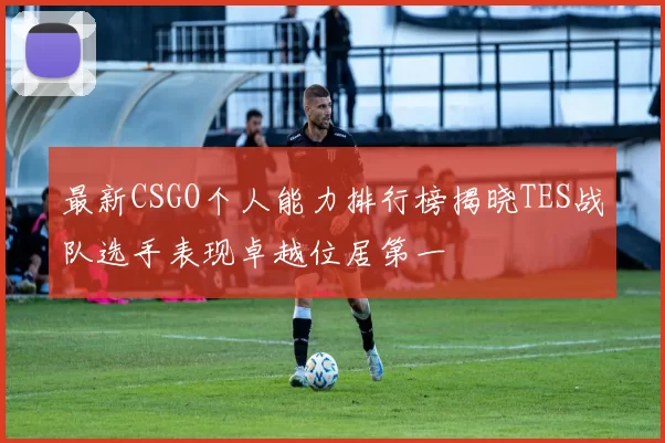 最新CSGO个人能力排行榜揭晓TES战队选手表现卓越位居第一