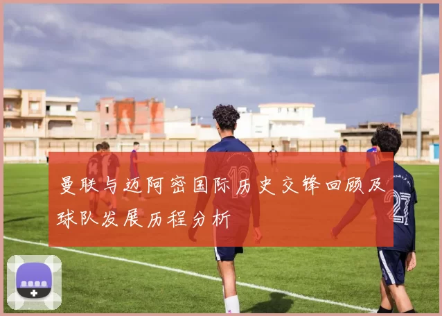 曼联与迈阿密国际历史交锋回顾及球队发展历程分析