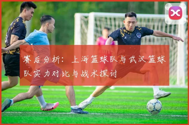 赛后分析：上海篮球队与武汉篮球队实力对比与战术探讨