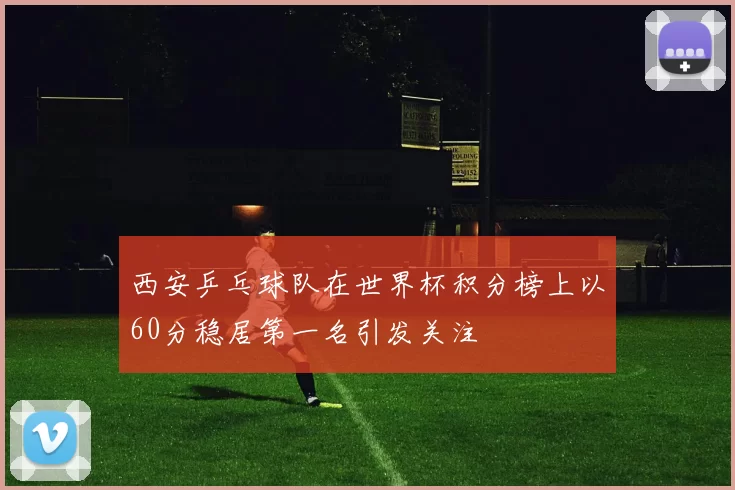 西安乒乓球队在世界杯积分榜上以60分稳居第一名引发关注