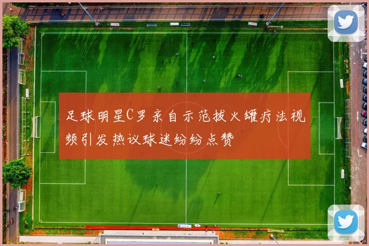 足球明星C罗亲自示范拔火罐疗法视频引发热议球迷纷纷点赞