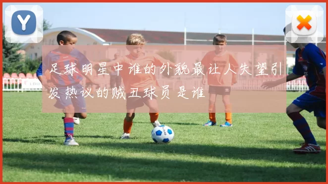 足球明星中谁的外貌最让人失望引发热议的贼丑球员是谁