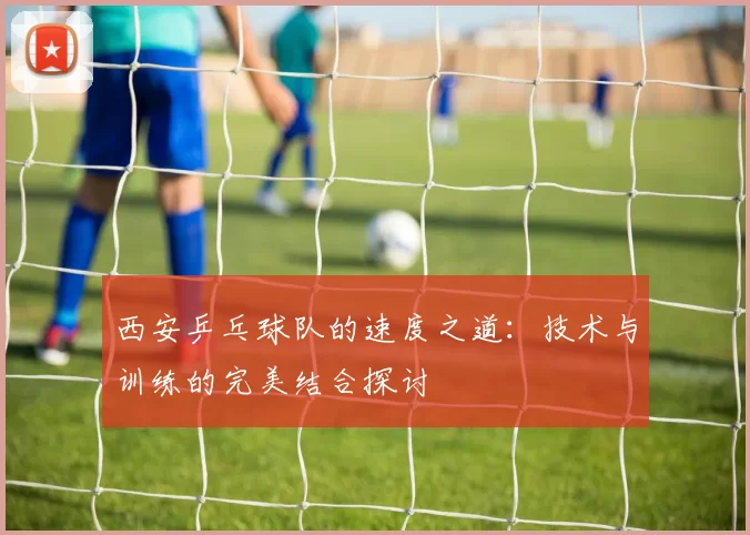 西安乒乓球队的速度之道：技术与训练的完美结合探讨