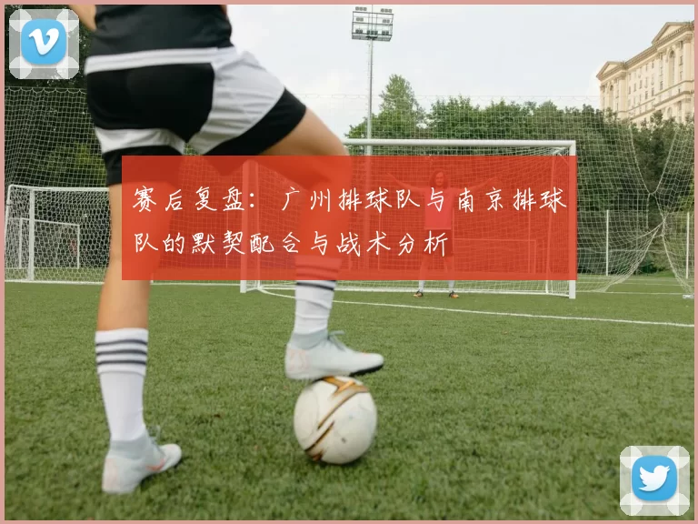 赛后复盘：广州排球队与南京排球队的默契配合与战术分析