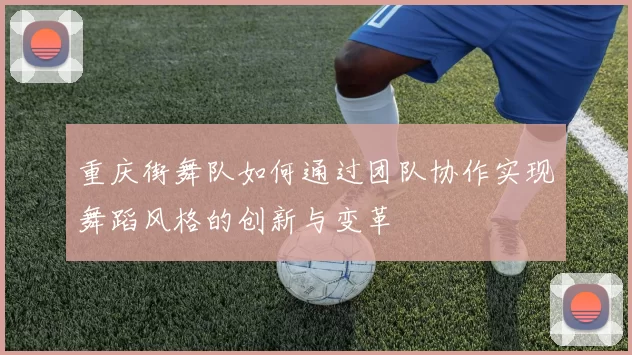 重庆街舞队如何通过团队协作实现舞蹈风格的创新与变革