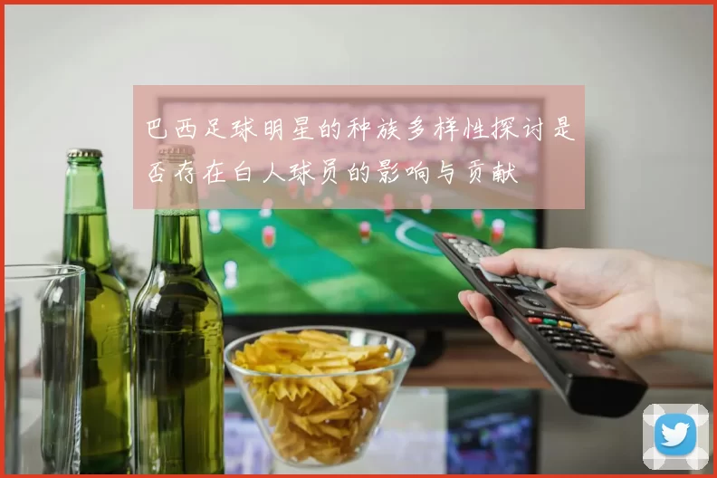 巴西足球明星的种族多样性探讨是否存在白人球员的影响与贡献