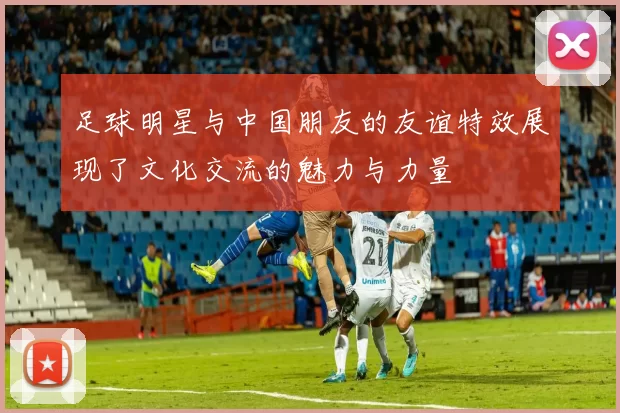 足球明星与中国朋友的友谊特效展现了文化交流的魅力与力量