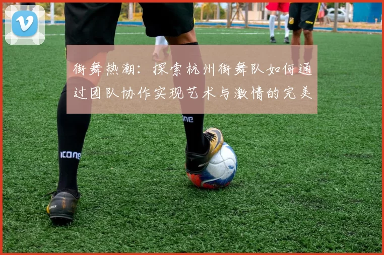 街舞热潮：探索杭州街舞队如何通过团队协作实现艺术与激情的完美结合
