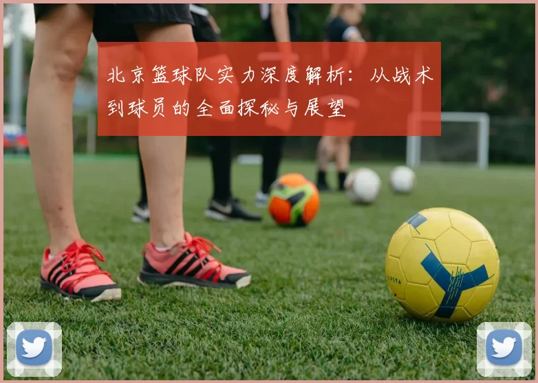 北京篮球队实力深度解析：从战术到球员的全面探秘与展望