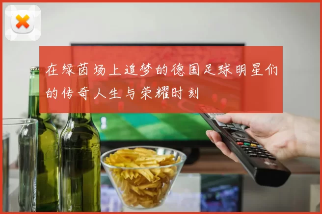 在绿茵场上追梦的德国足球明星们的传奇人生与荣耀时刻