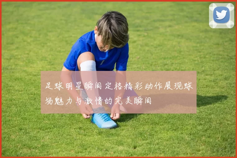 足球明星瞬间定格精彩动作展现球场魅力与激情的完美瞬间