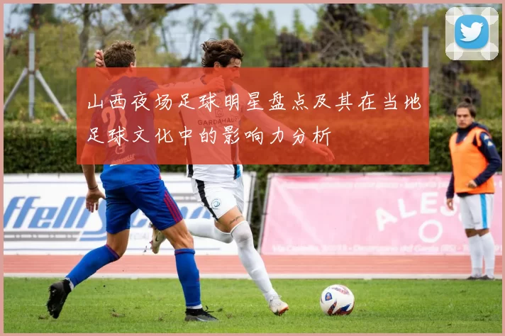 山西夜场足球明星盘点及其在当地足球文化中的影响力分析