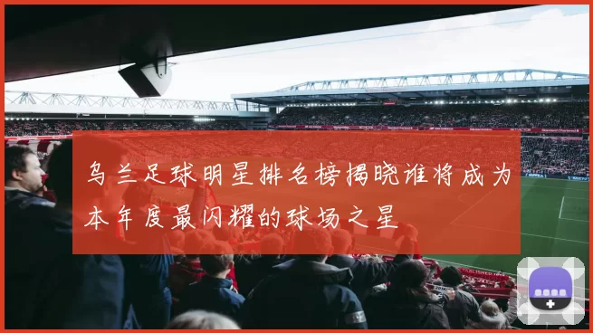乌兰足球明星排名榜揭晓谁将成为本年度最闪耀的球场之星