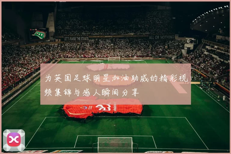 为英国足球明星加油助威的精彩视频集锦与感人瞬间分享