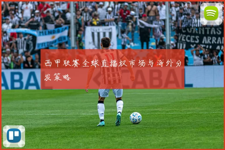 西甲联赛全球直播权市场与海外分发策略