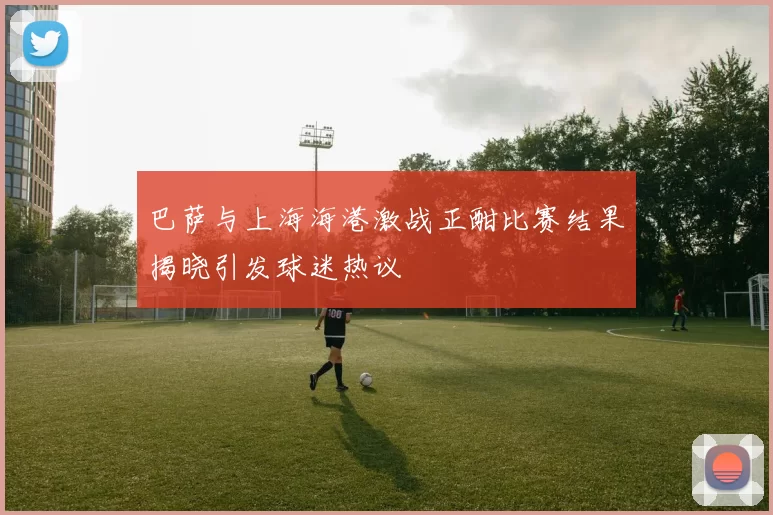 巴萨与上海海港激战正酣比赛结果揭晓引发球迷热议