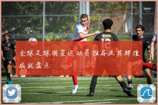 全球足球明星运动员推荐及其辉煌成就盘点