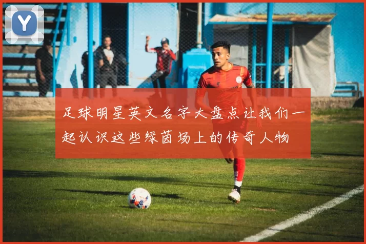 足球明星英文名字大盘点让我们一起认识这些绿茵场上的传奇人物