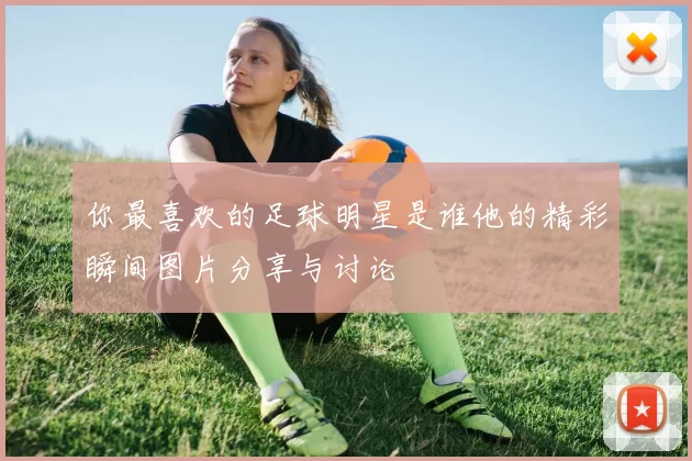 你最喜欢的足球明星是谁他的精彩瞬间图片分享与讨论
