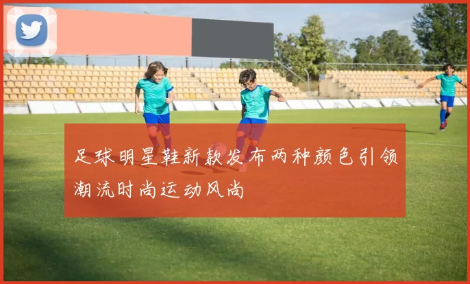 足球明星鞋新款发布两种颜色引领潮流时尚运动风尚