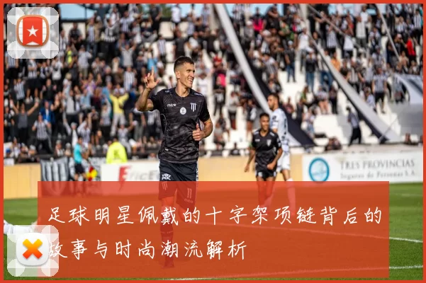 足球明星佩戴的十字架项链背后的故事与时尚潮流解析