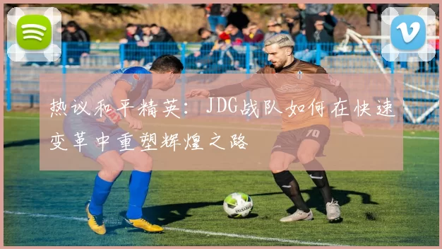 热议和平精英：JDG战队如何在快速变革中重塑辉煌之路