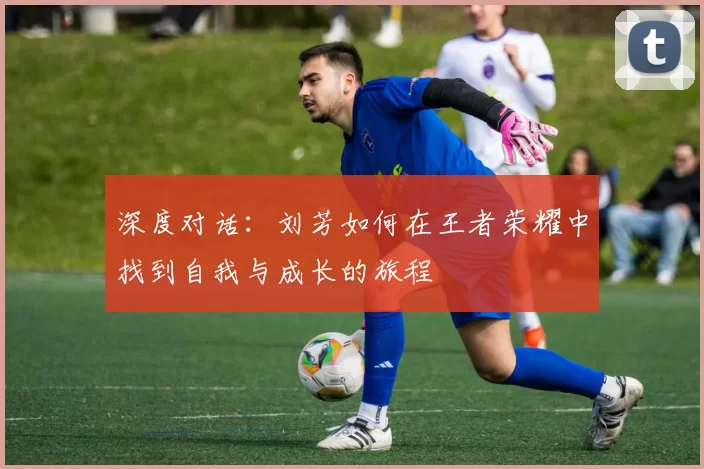 深度对话：刘芳如何在王者荣耀中找到自我与成长的旅程