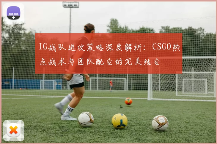 IG战队进攻策略深度解析：CSGO热点战术与团队配合的完美结合