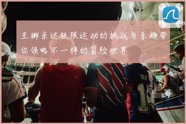 王娜亲述极限运动的挑战与乐趣带你领略不一样的冒险世界