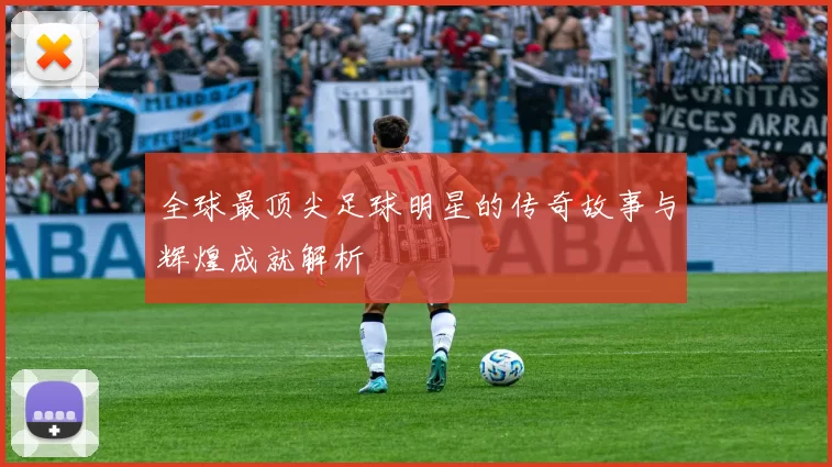 全球最顶尖足球明星的传奇故事与辉煌成就解析