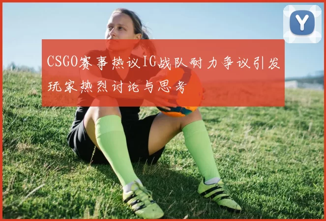 CSGO赛事热议IG战队耐力争议引发玩家热烈讨论与思考