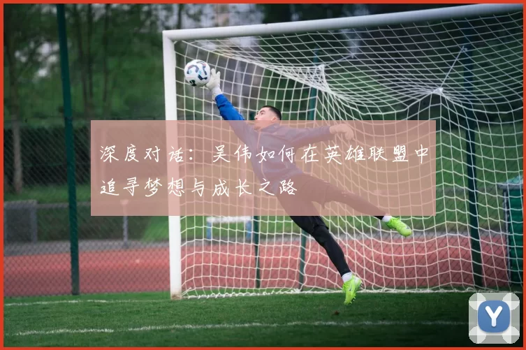 深度对话：吴伟如何在英雄联盟中追寻梦想与成长之路