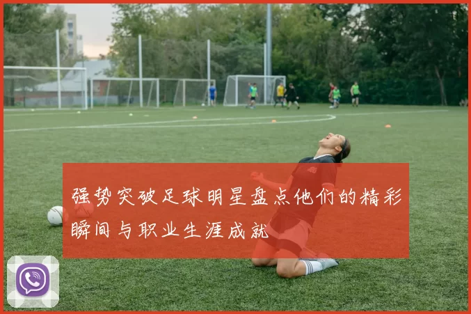 强势突破足球明星盘点他们的精彩瞬间与职业生涯成就