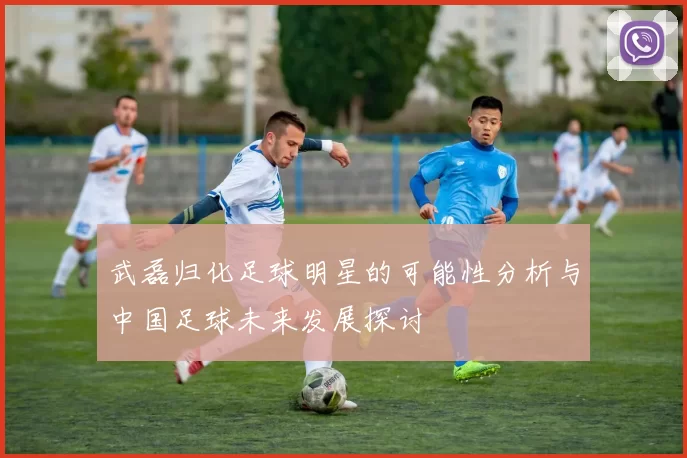 武磊归化足球明星的可能性分析与中国足球未来发展探讨