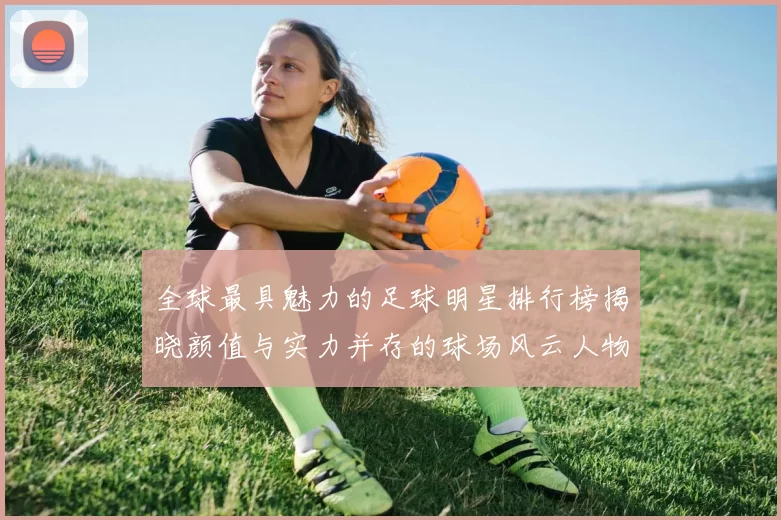全球最具魅力的足球明星排行榜揭晓颜值与实力并存的球场风云人物
