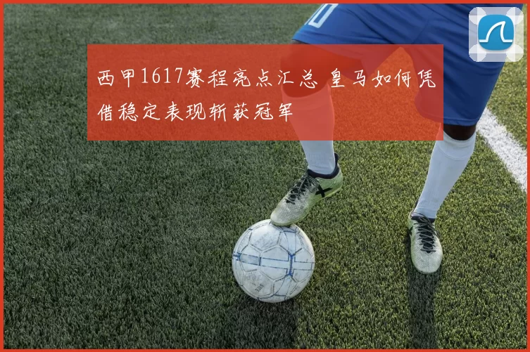 西甲1617赛程亮点汇总 皇马如何凭借稳定表现斩获冠军