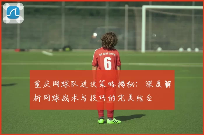 重庆网球队进攻策略揭秘：深度解析网球战术与技巧的完美结合