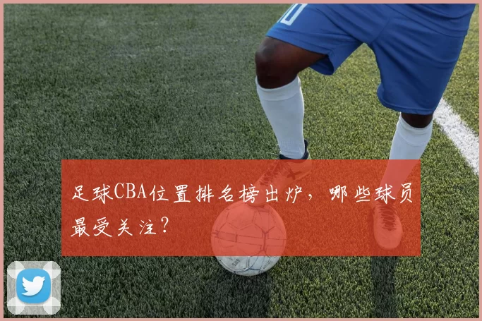足球CBA位置排名榜出炉，哪些球员最受关注？