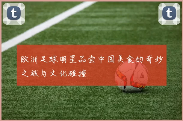 欧洲足球明星品尝中国美食的奇妙之旅与文化碰撞