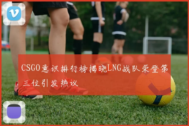 CSGO意识排行榜揭晓LNG战队荣登第三位引发热议