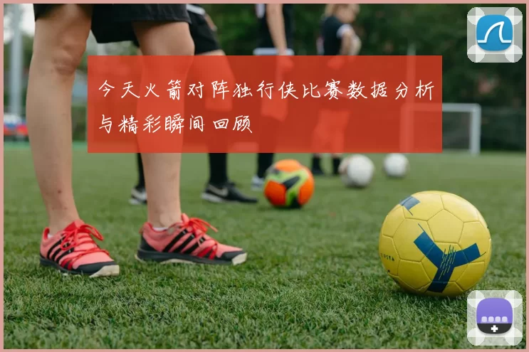 今天火箭对阵独行侠比赛数据分析与精彩瞬间回顾